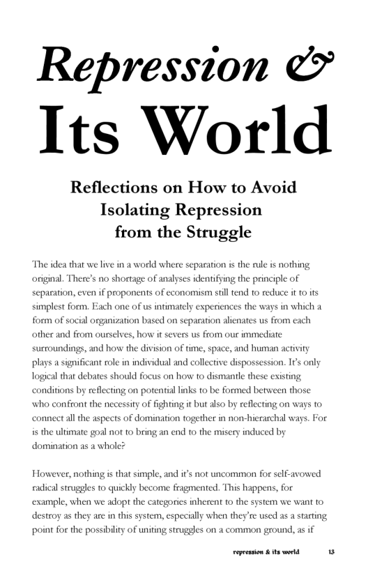 Repression & Its World  Reflections on How to Avoid Isolating Repression from the Struggle  The idea that we live in a world where separation is the rule is nothing original. There’s no shortage of analyses identifying the principle of sep:  jon, even if proponents of economism still tend 1o reduce it 10 its simplest form. Each one of us intimately experiences the ways in which a  ganization based on separation alienates us from each  other and from ourselves, how it severs us from our immediate  surroundings, and how the division of time, space, and human activity plays a significant role in individual and collective dispossession. It’s only logical that debates should focus on how to dismantl these existing conditions by reflecting on potential links 1o be formed between those  who confront the n  ssity of fighting it but also by reflecting on ways to connect all the aspects of domination togethe in non-hierarchal ways. For is the ultimate goal not 1o bring an end to the miscry induced by domination as a whole?  However, nothing is that simple, and it’s not uncommon for self-avowed eadical strugges 1o quickly become fragmented. This happens, for  mple, when we adop the categories inherent to the system we want to destroy as they are in thi  stem, especially when they’re used as a starting point for the possibility of uniting struggles on a common ground, as if  repession & ts world 5 